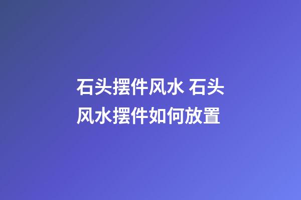 石头摆件风水 石头风水摆件如何放置